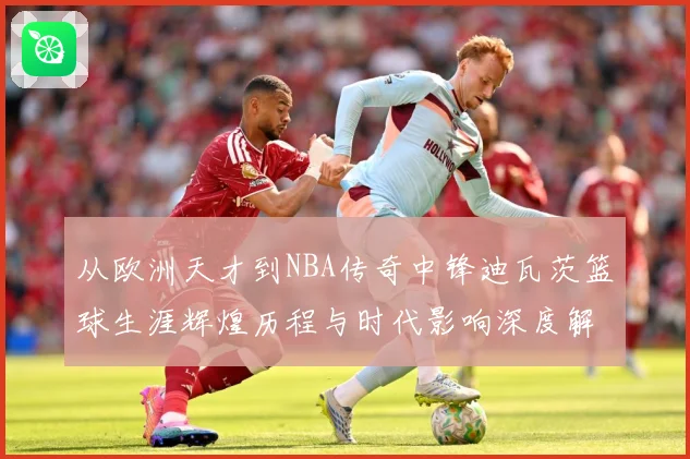 从欧洲天才到NBA传奇中锋迪瓦茨篮球生涯辉煌历程与时代影响深度解析：最新赛事动态与深度分析