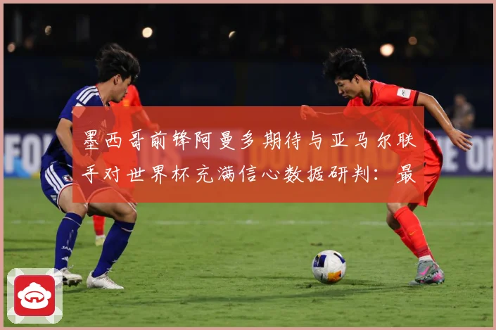 墨西哥前锋阿曼多期待与亚马尔联手对世界杯充满信心数据研判：最新赛事动态与深度分析