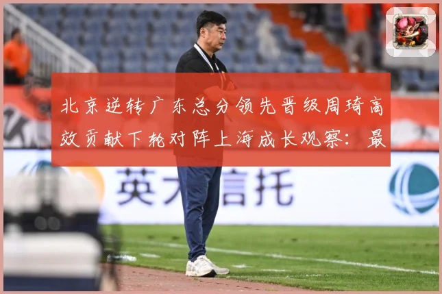 北京逆转广东总分领先晋级周琦高效贡献下轮对阵上海成长观察：最新赛事动态与深度分析