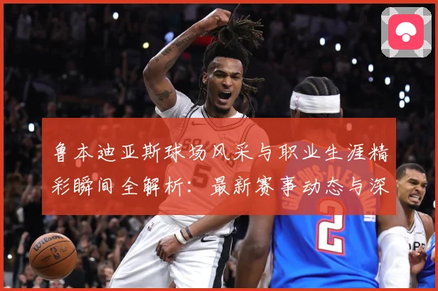 鲁本迪亚斯球场风采与职业生涯精彩瞬间全解析：最新赛事动态与深度分析