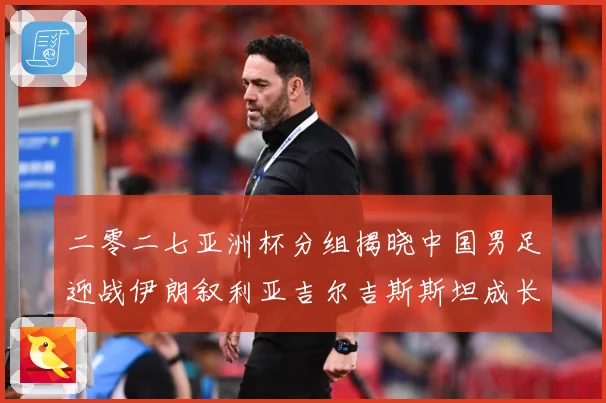 二零二七亚洲杯分组揭晓中国男足迎战伊朗叙利亚吉尔吉斯斯坦成长观察：最新赛事动态与深度分析