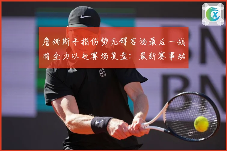 詹姆斯手指伤势无碍客场最后一战将全力以赴赛场复盘：最新赛事动态与深度分析