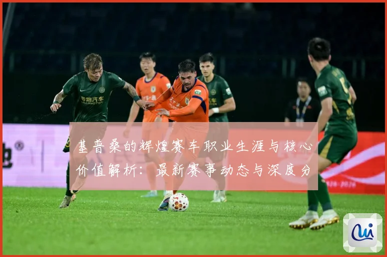 基普桑的辉煌赛车职业生涯与核心价值解析：最新赛事动态与深度分析