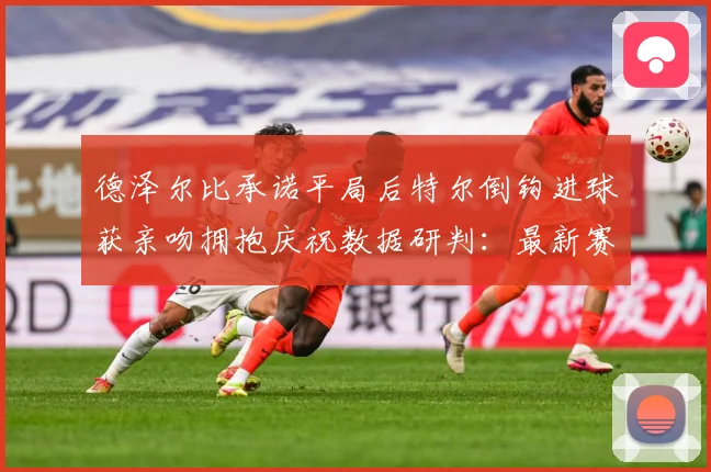 德泽尔比承诺平局后特尔倒钩进球获亲吻拥抱庆祝数据研判：最新赛事动态与深度分析