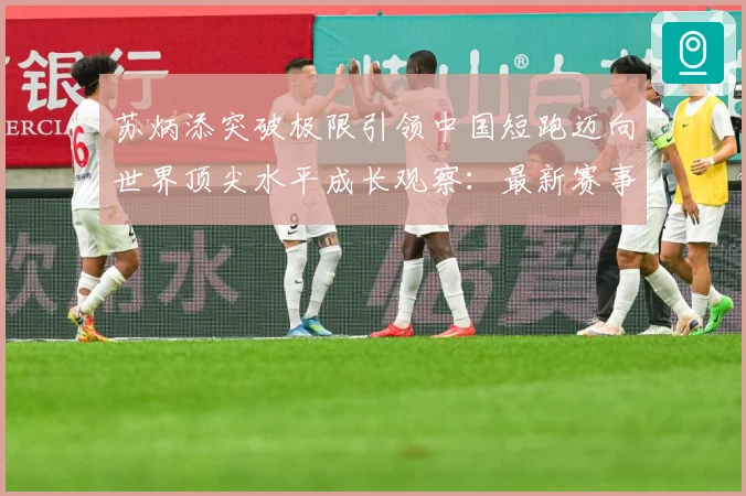 苏炳添突破极限引领中国短跑迈向世界顶尖水平成长观察：最新赛事动态与深度分析
