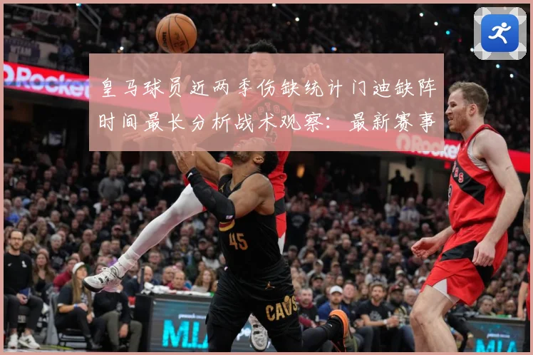 皇马球员近两季伤缺统计门迪缺阵时间最长分析战术观察：最新赛事动态与深度分析