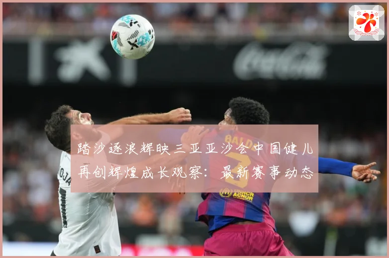 踏沙逐浪辉映三亚亚沙会中国健儿再创辉煌成长观察：最新赛事动态与深度分析
