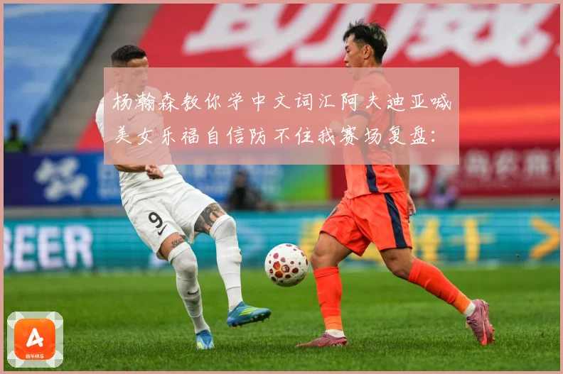杨瀚森教你学中文词汇阿夫迪亚喊美女乐福自信防不住我赛场复盘：最新赛事动态与深度分析
