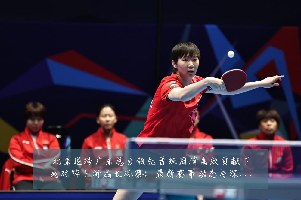 北京逆转广东总分领先晋级周琦高效贡献下轮对阵上海成长观察:最新赛事动态与深度分析