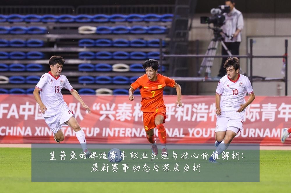 基普桑的辉煌赛车职业生涯与核心价值解析:最新赛事动态与深度分析