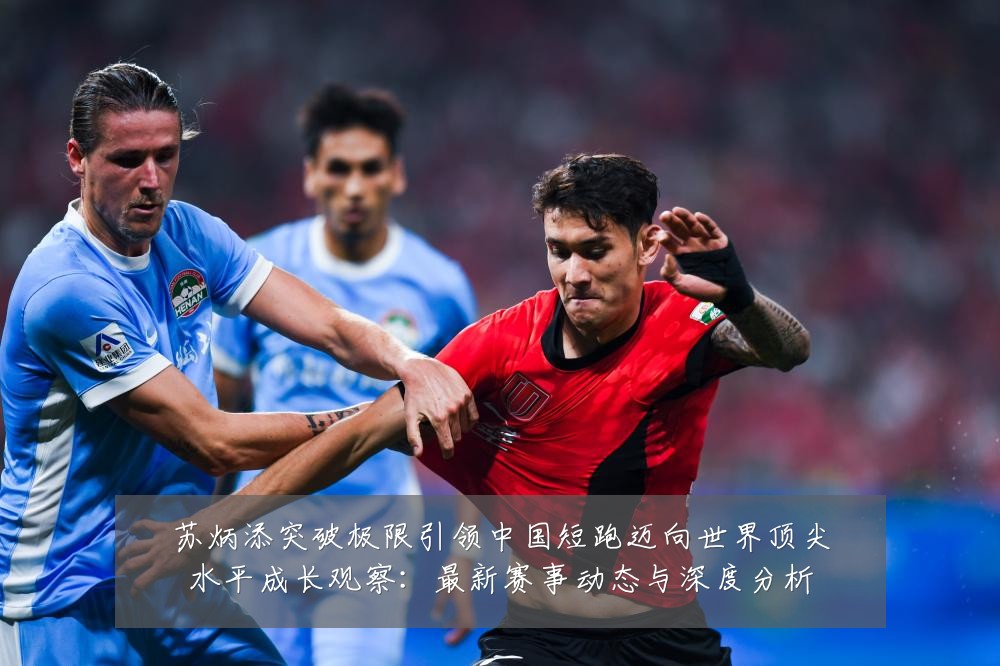 苏炳添突破极限引领中国短跑迈向世界顶尖水平成长观察:最新赛事动态与深度分析