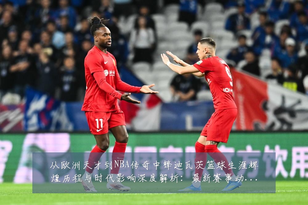从欧洲天才到NBA传奇中锋迪瓦茨篮球生涯辉煌历程与时代影响深度解析:最新赛事动态与深度分析
