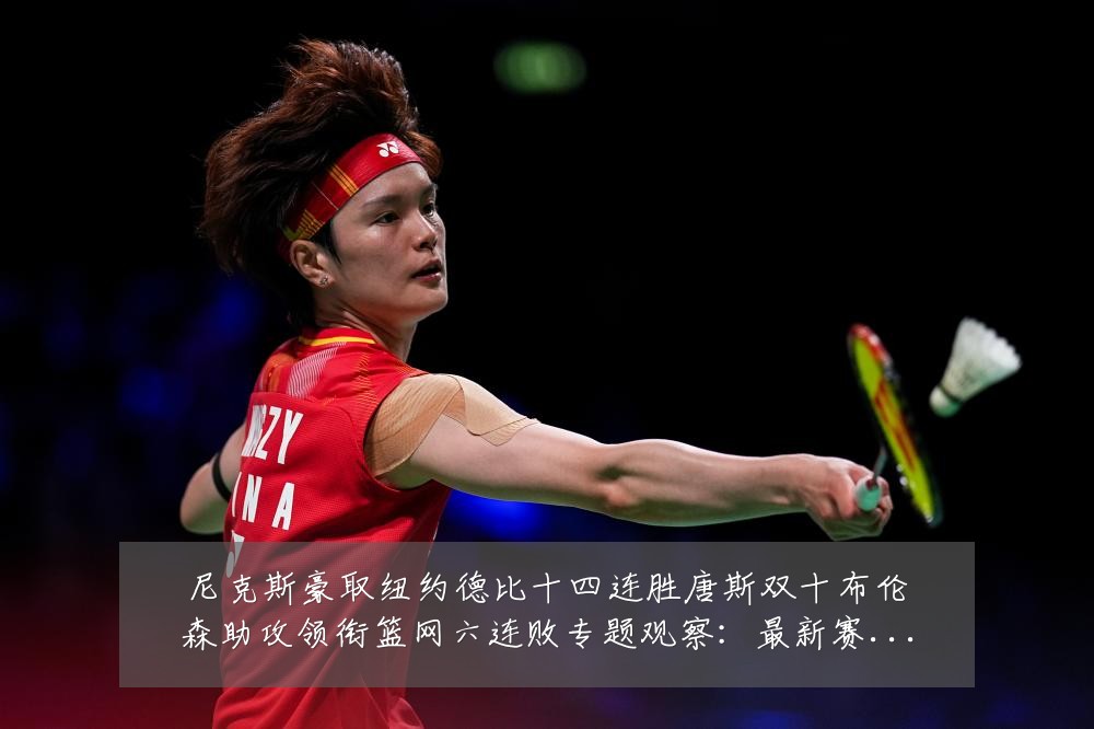 尼克斯豪取纽约德比十四连胜唐斯双十布伦森助攻领衔篮网六连败专题观察:最新赛事动态与深度分析